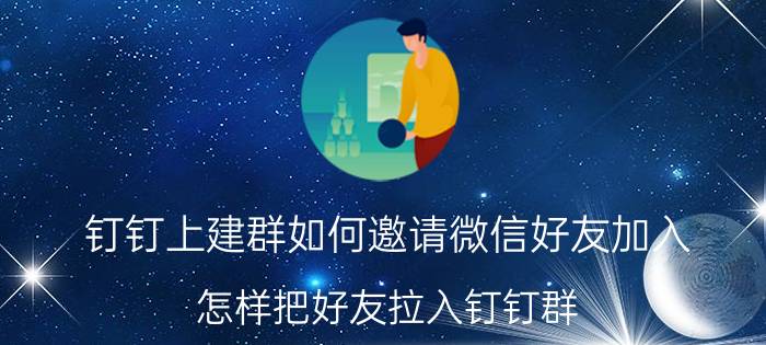 钉钉上建群如何邀请微信好友加入 怎样把好友拉入钉钉群？